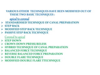 VARIOUS OTHER TECHNIQUES HAVE BEEN MODIFIED OUT OF
THESE TWO BASIC TECHNIQUES :
apical to coronal
 STANDARDISED TECHNIQUE OF CANAL PREPARATION
 STEP BACK
 MODIFIED STEP BACK TECHNIQUE
 PASSIVE STEP BACK TECHNIQUE
Coronal to apical
 STEP DOWN
 CROWN DOWN PRESSURELESS
 HYBRID TECHNIQUE OF CANAL PREPARATION
 BALANCED FORCE TECHNIQUE
 REVERSE BALANCED FORCE PREPARATION
 DOUBLE FLARE TECHNIQUE
 MODIFIED DOUBLE FLARE TTECHNIQUE
 