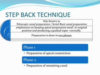 STEP BACK TECHNIQUE
Also known as
Telescopic canal preparation / Serial Root canal preparation.
emphasizes on keeping apical preparation small ,in original
position and producing a gradual taper coronally.
Preparation is done in two phases
Phase 1
• Preparation of apical constriction
Phase 2
• Preparation of remaining canal
 