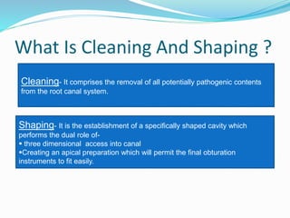 What Is Cleaning And Shaping ?
Cleaning- It comprises the removal of all potentially pathogenic contents
from the root canal system.
Shaping- It is the establishment of a specifically shaped cavity which
performs the dual role of-
 three dimensional access into canal
Creating an apical preparation which will permit the final obturation
instruments to fit easily.
 