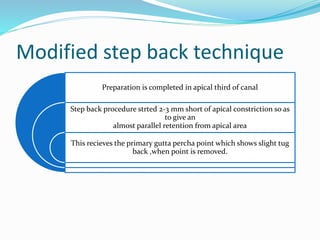 Modified step back technique
Preparation is completed in apical third of canal
Step back procedure strted 2-3 mm short of apical constriction so as
to give an
almost parallel retention from apical area
This recieves the primary gutta percha point which shows slight tug
back ,when point is removed.
 