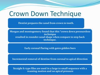 Crown Down Technique
Dentist prepares the canal from crown to tooth.
Morgan and montogomery found that this “crown down pressureless
technique
resulted in rounder canal shape when compare to step back
technique.
Early coronal flaring with gates gidden burs
Incremental removal of dentine from coronal to apical direction
Straight k-type files are used in a large to small sequence with a
reaming motion and no apical pressure
 