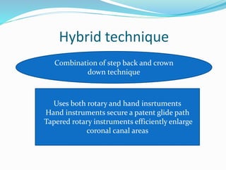 Hybrid technique
Combination of step back and crown
down technique
Uses both rotary and hand insrtuments
Hand instruments secure a patent glide path
Tapered rotary instruments efficiently enlarge
coronal canal areas
 