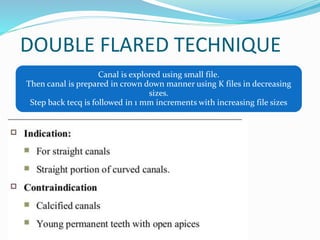 DOUBLE FLARED TECHNIQUE
Canal is explored using small file.
Then canal is prepared in crown down manner using K files in decreasing
sizes.
Step back tecq is followed in 1 mm increments with increasing file sizes
 