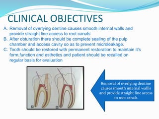 CLINICAL OBJECTIVES
A. Removal of overlying dentine causes smooth internal walls and
provide straight line access to root canals
B. After obturation there should be complete sealing of the pulp
chamber and access cavity so as to prevent microleakage.
C. Tooth should be restored with permanent restoration to maintain it’s
form,function and esthetics and patient should be recalled on
regular basis for evaluation
Removal of overlying dentine
causes smooth internal wallls
and provide straight line access
to root canals
 