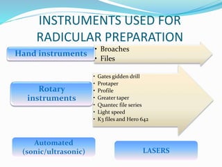 INSTRUMENTS USED FOR
RADICULAR PREPARATION
• Broaches
• Files
Hand instruments
• Gates gidden drill
• Protaper
• Profile
• Greater taper
• Quantec file series
• Light speed
• K3 files and Hero 642
Rotary
instruments
LASERS
Automated
(sonic/ultrasonic)
 