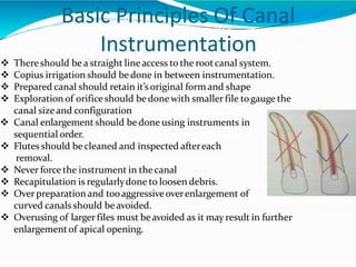 Basic Principles Of Canal
Instrumentation
 Thereshould bea straight lineaccess to the rootcanal system.
 Copius irrigation should bedone in between instrumentation.
 Prepared canal should retain it’soriginal form and shape
 Exploration of orificeshould be donewith smaller file togauge the
canal sizeand configuration
 Canal enlargement should bedone using instruments in
sequential order.
 Flutes should be cleaned and inspected aftereach
removal.
 Never force the instrument in thecanal
 Recapitulation is regularlydone to loosen debris.
 Overpreparation and tooaggressiveoverenlargement of
curved canals should beavoided.
 Overusing of larger files must beavoided as it may result in further
enlargementof apical opening.
 