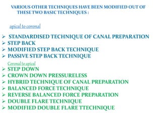 VARIOUS OTHER TECHNIQUES HAVE BEEN MODIFIED OUT OF
THESETWO BASIC TECHNIQUES :
apicaltocoronal
 STANDARDISED TECHNIQUE OF CANAL PREPARATION
 STEP BACK
 MODIFIED STEP BACK TECHNIQUE
 PASSIVE STEP BACK TECHNIQUE
Coronalto apical
 STEP DOWN
 CROWN DOWN PRESSURELESS
 HYBRID TECHNIQUE OF CANAL PREPARATION
 BALANCED FORCE TECHNIQUE
 REVERSE BALANCED FORCE PREPARATION
 DOUBLE FLARE TECHNIQUE
 MODIFIED DOUBLE FLARE TTECHNIQUE
 