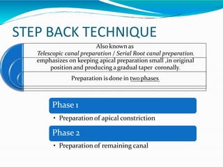 STEP BACK TECHNIQUE
Also known as
Telescopic canal preparation / Serial Root canal preparation.
emphasizes on keeping apical preparation small ,in original
positionand producing agradual taper coronally.
Preparation is done in twophases
Phase 1
• Preparation of apical constriction
Phase 2
• Preparation of remaining canal
 
