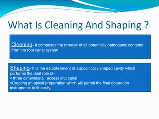 What Is Cleaning And Shaping ?
Cleaning- It comprises the removal of all potentially pathogenic contents
from the root canal system.
Shaping- It is the establishment of a specifically shaped cavity which
performs the dual role of-
 three dimensional access into canal
Creating an apical preparation which will permit the final obturation
instruments to fit easily.
 