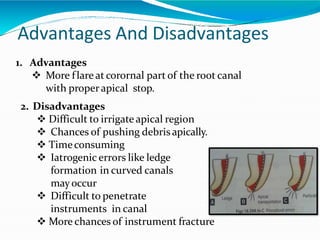Advantages And Disadvantages
1. Advantages
 More flare at corornal part of the root canal
with properapical stop.
2. Disadvantages
 Difficult to irrigate apical region
 Chances of pushing debris apically.
 Timeconsuming
 Iatrogenic errors like ledge
formation in curved canals
mayoccur
 Difficult to penetrate
instruments in canal
 More chances of instrument fracture
 