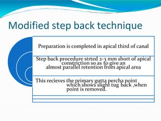 Modified step back technique
Preparation is completed in apical third of canal
Step back procedure strted 2-3 mm short of apical
constriction so as to give an
almost parallel retention from apical area
This recieves the primary gutta percha point
which shows slight tug back ,when
point is removed.
 