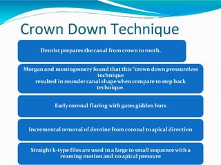 Crown Down Technique
Dentistprepares thecanal from crown to tooth.
Morganand montogomery found that this “crown down pressureless
technique
resulted in roundercanal shapewhencompare to step back
technique.
Earlycoronal flaring withgatesgidden burs
Incremental removal of dentinefrom coronal toapical direction
Straight k-type filesare used in a large tosmall sequencewith a
reaming motionand noapical pressure
 