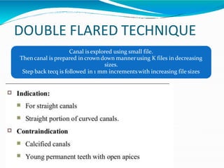DOUBLE FLARED TECHNIQUE
Canal is explored using small file.
Then canal is prepared in crown down mannerusing K files in decreasing
sizes.
Step back tecq is followed in 1 mm incrementswith increasing file sizes
 