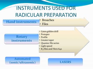INSTRUMENTS USED FOR
RADICULAR PREPARATION
• Broaches
• Files
Hand instruments
• Gates gidden drill
• Protaper
• Profile
• Greatertaper
• Quantec file series
• Light speed
• K3 files and Hero 642
Rotary
instruments
LASERS
Automated
(sonic/ultrasonic)
 