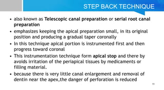 STEP BACK TECHNIQUE
• also known as Telescopic canal preparation or serial root canal
preparation
• emphasizes keeping the apical preparation small, in its original
position and producing a gradual taper coronally
• In this technique apical portion is instrumented first and then
progress toward coronal
• This instrumentation technique form apical stop and there by
avoids irritation of the periapical tissues by medicaments or
filling material.
• because there is very little canal enlargement and removal of
dentin near the apex,the danger of perforation is reduced
11
 