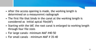 • After the access opening is made, the working length is
determined on a measuremnt radiograph
• The first file that binds in the canal at the working length is
considered as initial apical file(IAF)
• Starting with the IAF, the root canal is enlarged to working length
through four file sizes
• For large canals- minimum MAF #40-50
• For small canals – minimum MAF # 35-40
12
 