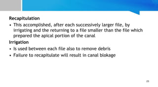 Recapitulation
• This accomplished, after each successively larger file, by
irrigating and the returning to a file smaller than the file which
prepared the apical portion of the canal
Irrigation
• Is used between each file also to remove debris
• Failure to recapitulate will result in canal blokage
23
 