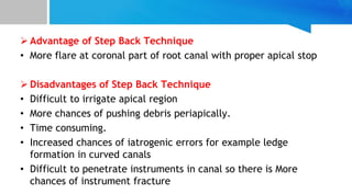  Advantage of Step Back Technique
• More flare at coronal part of root canal with proper apical stop
 Disadvantages of Step Back Technique
• Difficult to irrigate apical region
• More chances of pushing debris periapically.
• Time consuming.
• Increased chances of iatrogenic errors for example ledge
formation in curved canals
• Difficult to penetrate instruments in canal so there is More
chances of instrument fracture
 