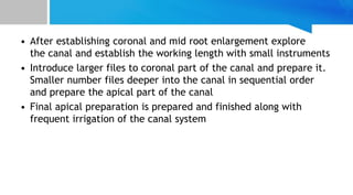 • After establishing coronal and mid root enlargement explore
the canal and establish the working length with small instruments
• Introduce larger files to coronal part of the canal and prepare it.
Smaller number files deeper into the canal in sequential order
and prepare the apical part of the canal
• Final apical preparation is prepared and finished along with
frequent irrigation of the canal system
 
