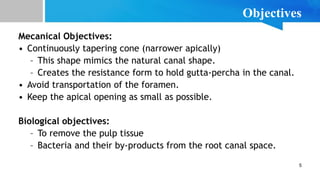 5
Objectives
Mecanical Objectives:
• Continuously tapering cone (narrower apically)
– This shape mimics the natural canal shape.
– Creates the resistance form to hold gutta-percha in the canal.
• Avoid transportation of the foramen.
• Keep the apical opening as small as possible.
Biological objectives:
– To remove the pulp tissue
– Bacteria and their by-products from the root canal space.
 