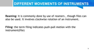 DIFFERENT MOVEMENTS OF INSTRUMENTS
Reaming: it is commonly done by use of reamers , though files can
also be used. It involves clockwise rotation of an instrument.
Filing: the term filing indicates push-pull motion with the
instrument(file)
6
 