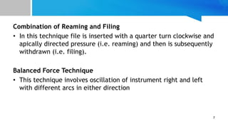 Combination of Reaming and Filing
• In this technique file is inserted with a quarter turn clockwise and
apically directed pressure (i.e. reaming) and then is subsequently
withdrawn (i.e. filing).
Balanced Force Technique
• This technique involves oscillation of instrument right and left
with different arcs in either direction
7
 