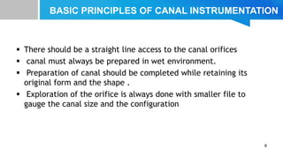 BASIC PRINCIPLES OF CANAL INSTRUMENTATION
 There should be a straight line access to the canal orifices
 canal must always be prepared in wet environment.
 Preparation of canal should be completed while retaining its
original form and the shape .
 Exploration of the orifice is always done with smaller file to
gauge the canal size and the configuration
8
 