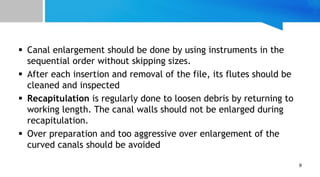  Canal enlargement should be done by using instruments in the
sequential order without skipping sizes.
 After each insertion and removal of the file, its flutes should be
cleaned and inspected
 Recapitulation is regularly done to loosen debris by returning to
working length. The canal walls should not be enlarged during
recapitulation.
 Over preparation and too aggressive over enlargement of the
curved canals should be avoided
9
 