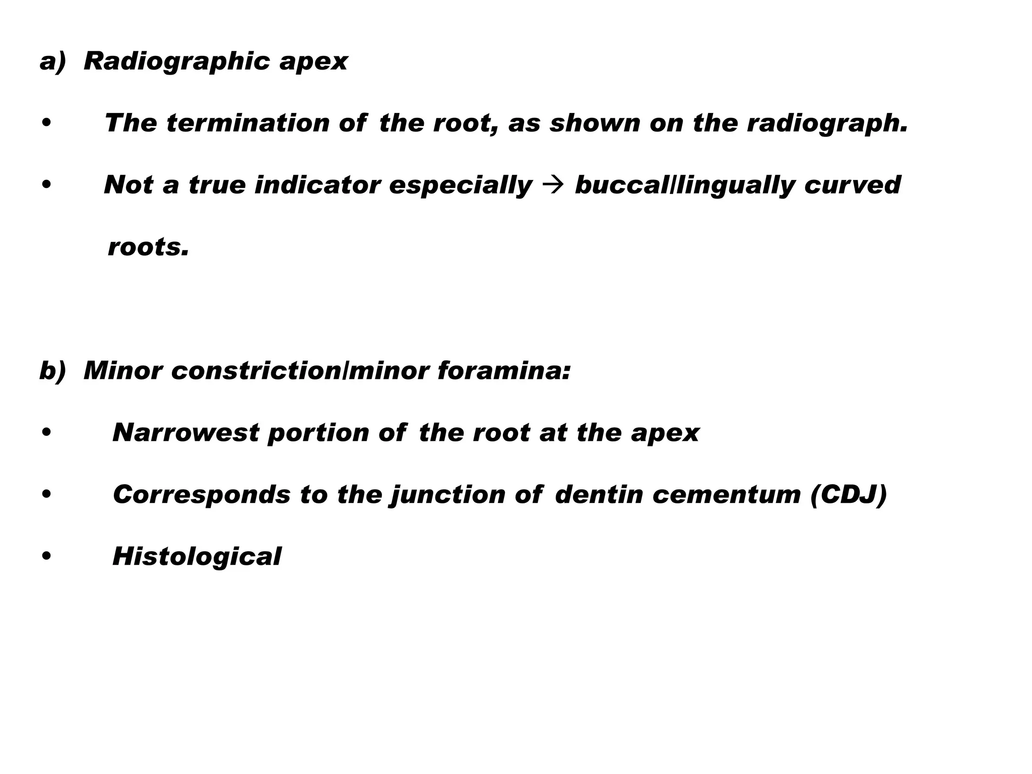 a) Radiographic apex
•

The termination of the root, as shown on the radiograph.

•

Not a true indicator especially  buccal/lingually curved

roots.

b) Minor constriction/minor foramina:
•

Narrowest portion of the root at the apex

•

Corresponds to the junction of dentin cementum (CDJ)

•

Histological

 