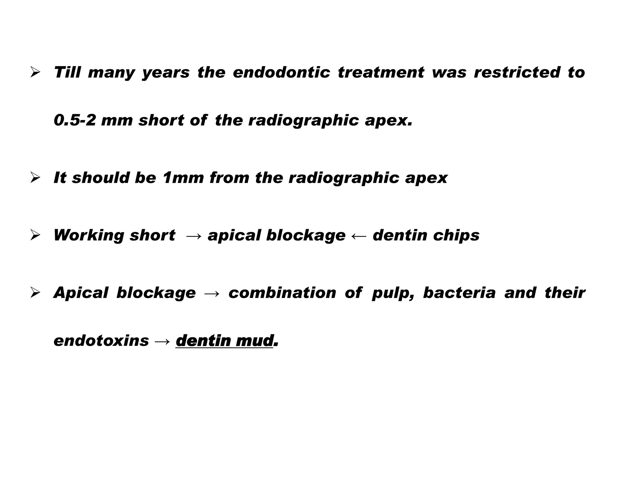  Till many years the endodontic treatment was restricted to
0.5-2 mm short of the radiographic apex.

 It should be 1mm from the radiographic apex
 Working short → apical blockage ← dentin chips
 Apical blockage → combination of pulp, bacteria and their
endotoxins → dentin mud.

 