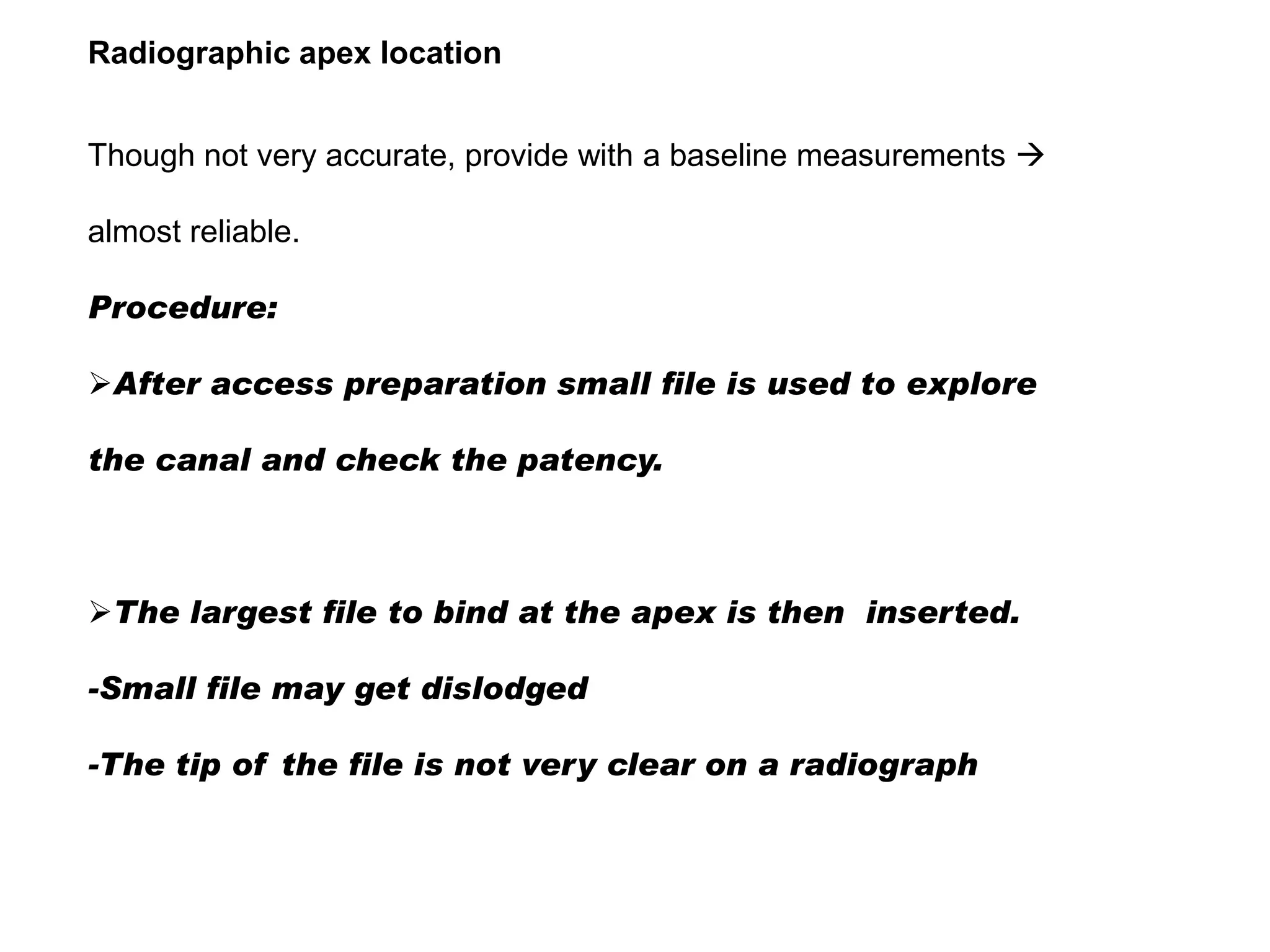 Radiographic apex location
Though not very accurate, provide with a baseline measurements 
almost reliable.
Procedure:

After access preparation small file is used to explore
the canal and check the patency.

The largest file to bind at the apex is then inserted.
-Small file may get dislodged
-The tip of the file is not very clear on a radiograph

 