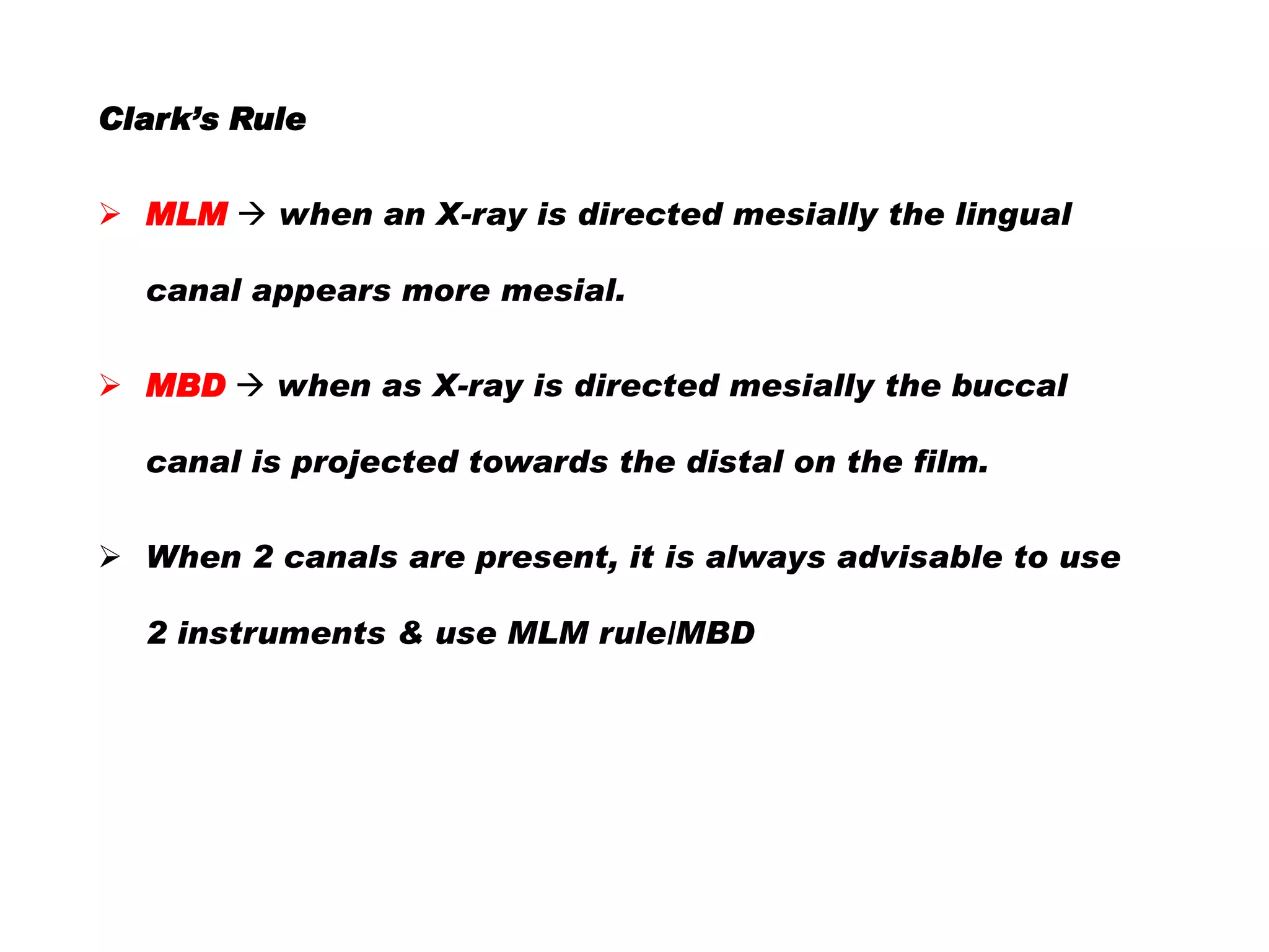 Clark’s Rule
 MLM  when an X-ray is directed mesially the lingual
canal appears more mesial.
 MBD  when as X-ray is directed mesially the buccal

canal is projected towards the distal on the film.
 When 2 canals are present, it is always advisable to use
2 instruments & use MLM rule/MBD

 