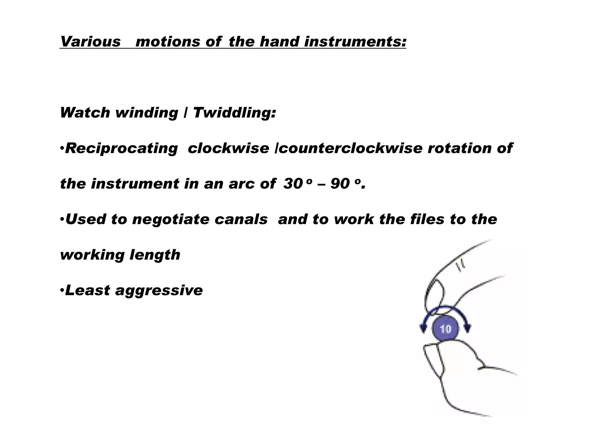 Various motions of the hand instruments:

Watch winding / Twiddling:

•Reciprocating clockwise /counterclockwise rotation of
the instrument in an arc of 30 o – 90 o.
•Used to negotiate canals and to work the files to the
working length
•Least aggressive

 