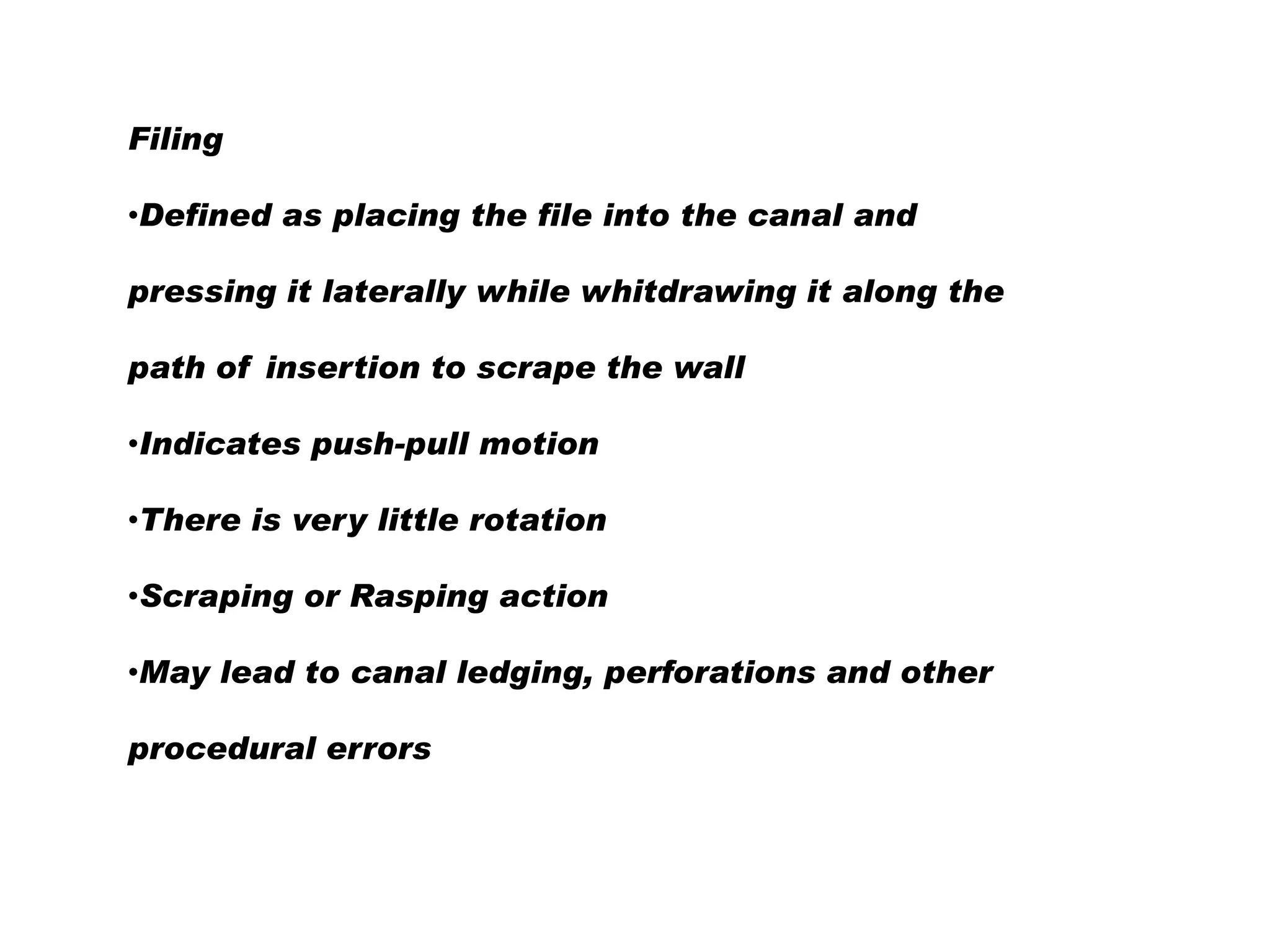 Filing
•Defined as placing the file into the canal and
pressing it laterally while whitdrawing it along the
path of insertion to scrape the wall
•Indicates push-pull motion
•There is very little rotation
•Scraping or Rasping action

•May lead to canal ledging, perforations and other
procedural errors

 