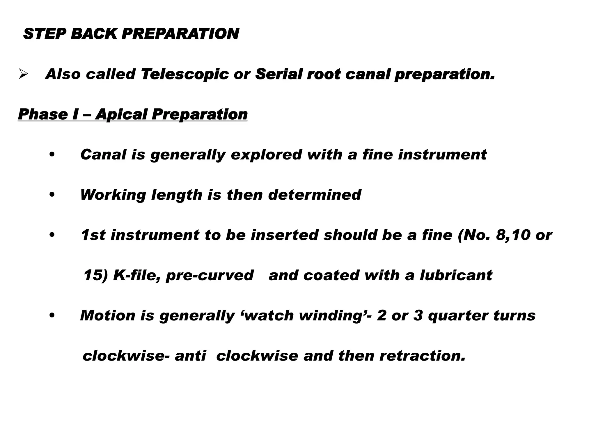STEP BACK PREPARATION


Also called Telescopic or Serial root canal preparation.

Phase I – Apical Preparation
•

Canal is generally explored with a fine instrument

•

Working length is then determined

•

1st instrument to be inserted should be a fine (No. 8,10 or
15) K-file, pre-curved and coated with a lubricant

•

Motion is generally ‘watch winding’- 2 or 3 quarter turns
clockwise- anti clockwise and then retraction.

 