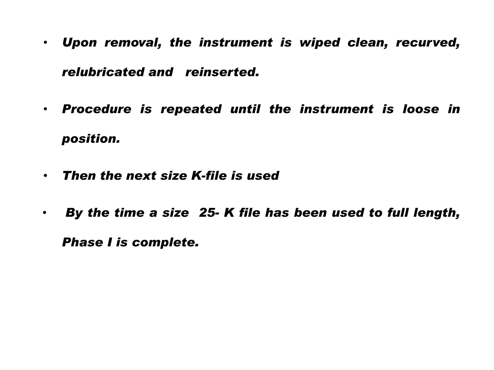 •

Upon removal, the instrument is wiped clean, recurved,
relubricated and

•

reinserted.

Procedure is repeated until the instrument is loose in
position.

•

Then the next size K-file is used

•

By the time a size 25- K file has been used to full length,
Phase I is complete.

 