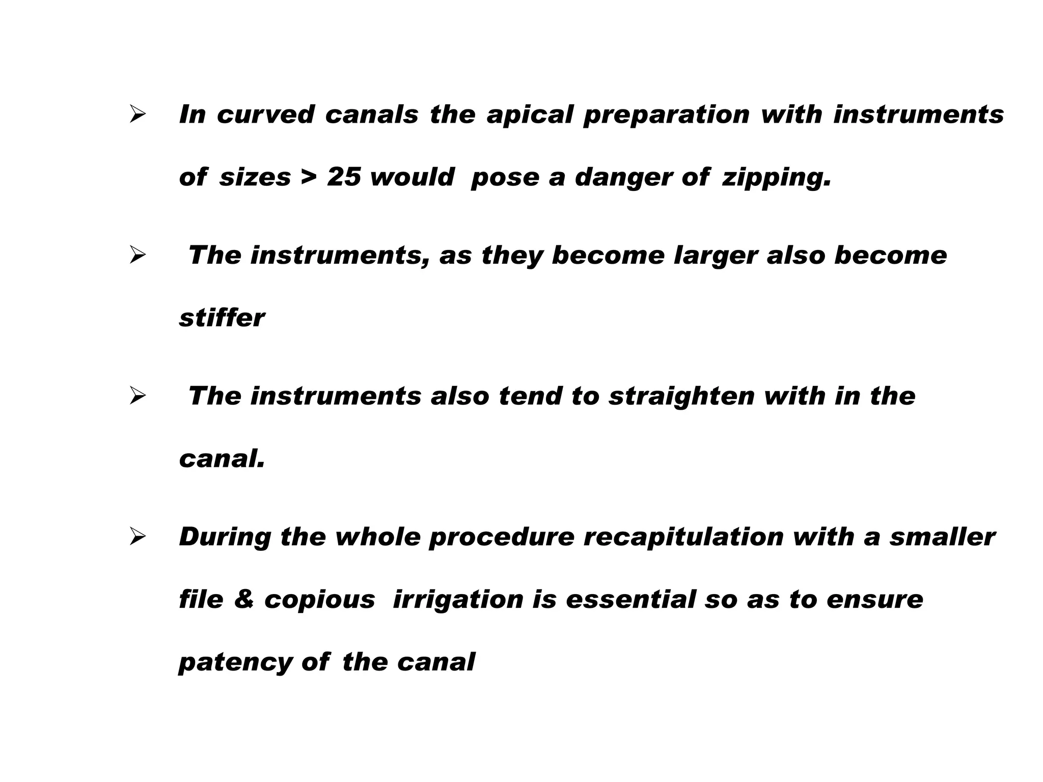 

In curved canals the apical preparation with instruments
of sizes > 25 would pose a danger of zipping.



The instruments, as they become larger also become
stiffer



The instruments also tend to straighten with in the
canal.



During the whole procedure recapitulation with a smaller
file & copious irrigation is essential so as to ensure
patency of the canal

 