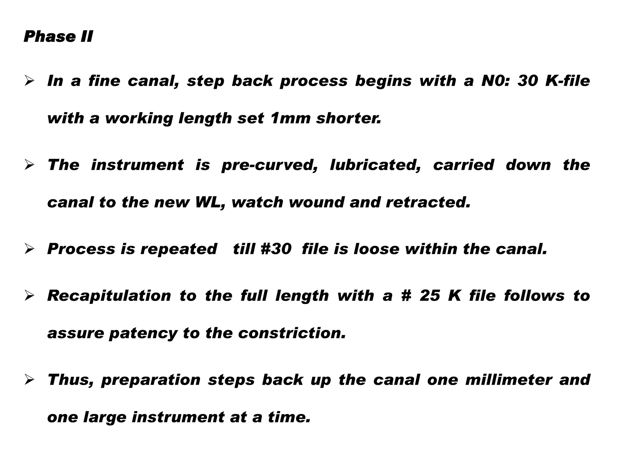 Phase II
 In a fine canal, step back process begins with a N0: 30 K-file

with a working length set 1mm shorter.
 The instrument is pre-curved, lubricated, carried down the
canal to the new WL, watch wound and retracted.
 Process is repeated

till #30 file is loose within the canal.

 Recapitulation to the full length with a # 25 K file follows to
assure patency to the constriction.
 Thus, preparation steps back up the canal one millimeter and
one large instrument at a time.

 