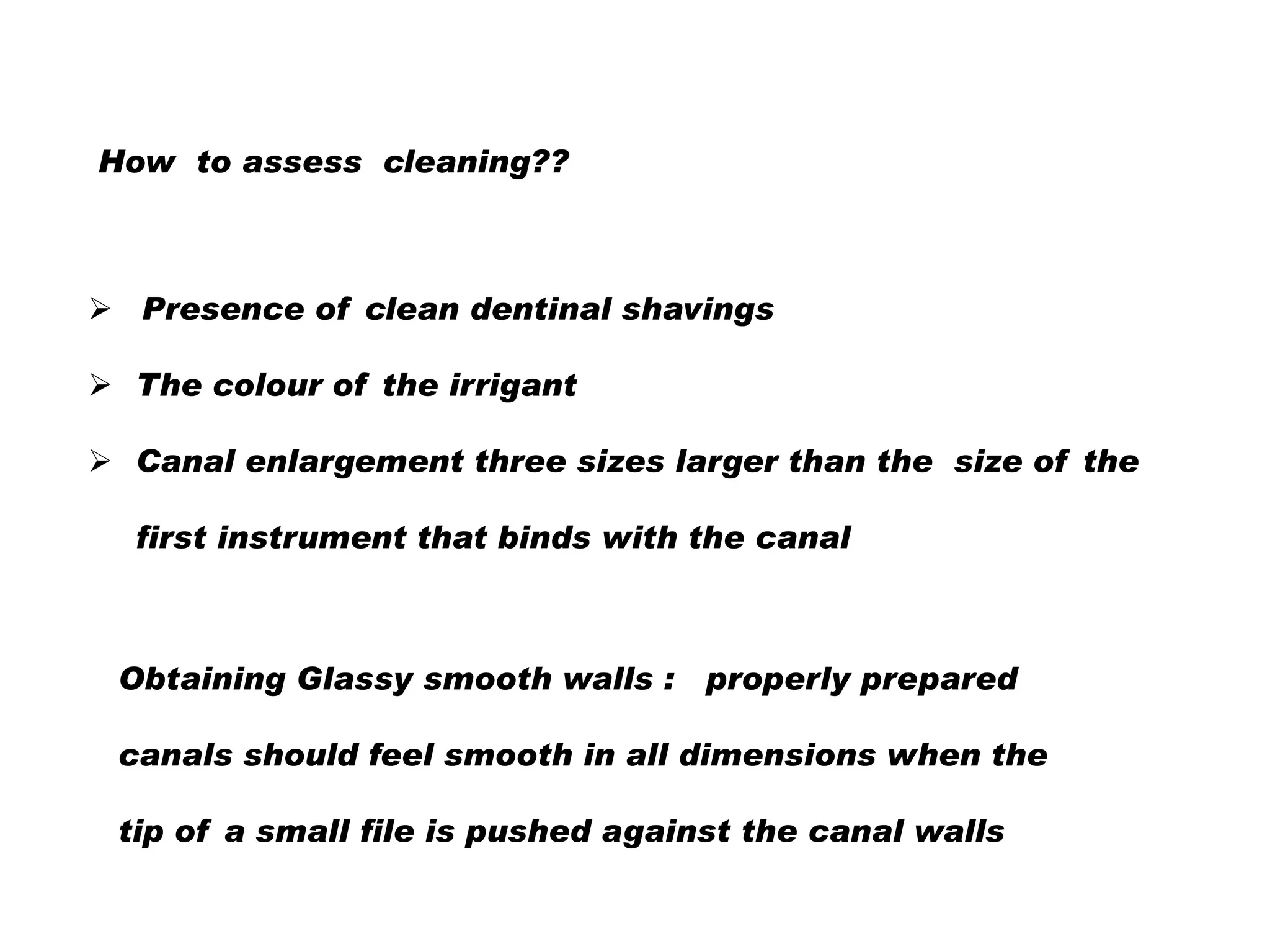 How to assess cleaning??

 Presence of clean dentinal shavings
 The colour of the irrigant
 Canal enlargement three sizes larger than the size of the

first instrument that binds with the canal

Obtaining Glassy smooth walls : properly prepared
canals should feel smooth in all dimensions when the
tip of a small file is pushed against the canal walls

 