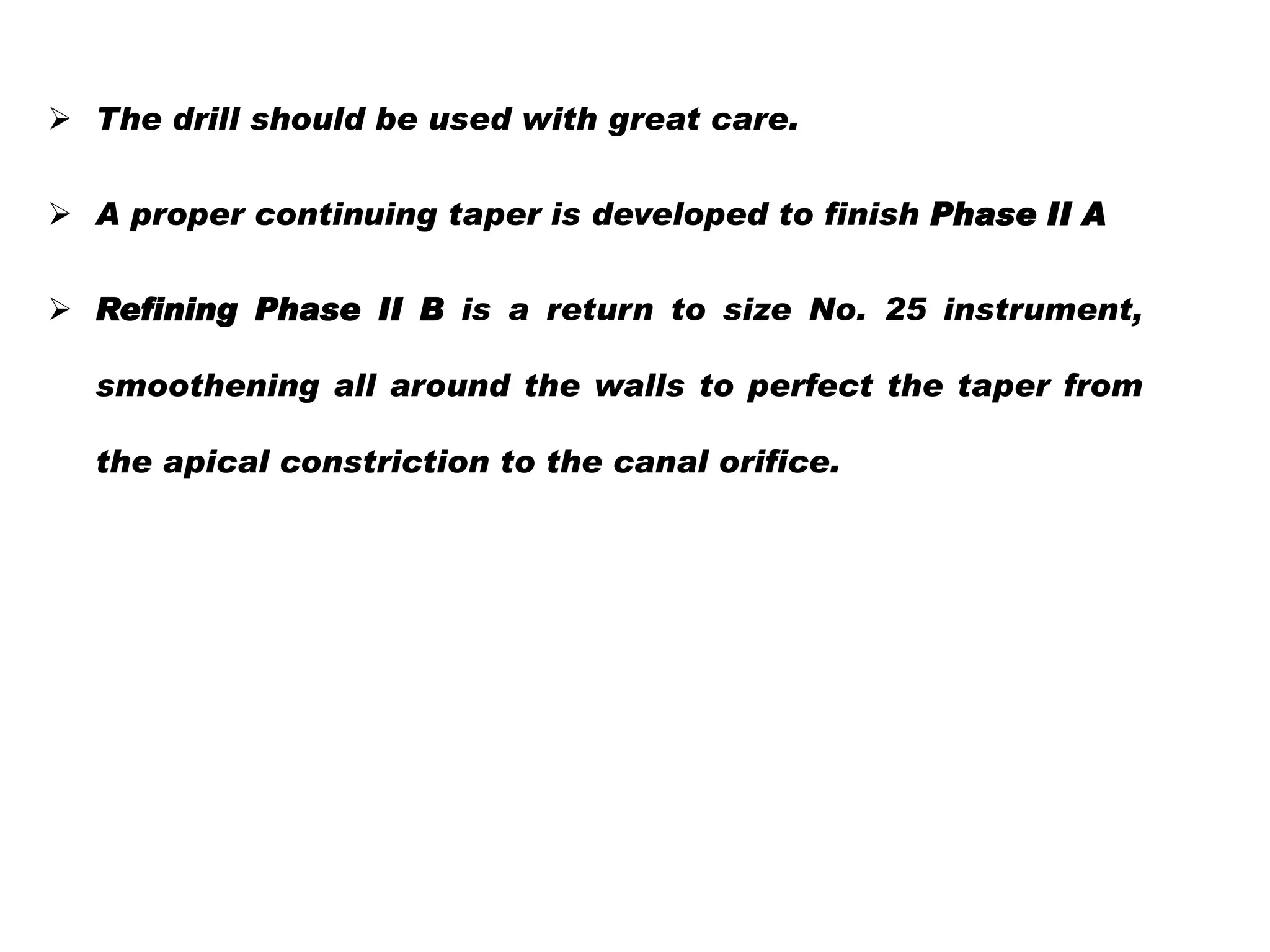  The drill should be used with great care.
 A proper continuing taper is developed to finish Phase II A
 Refining Phase II B is a return to size No. 25 instrument,
smoothening all around the walls to perfect the taper from

the apical constriction to the canal orifice.

 