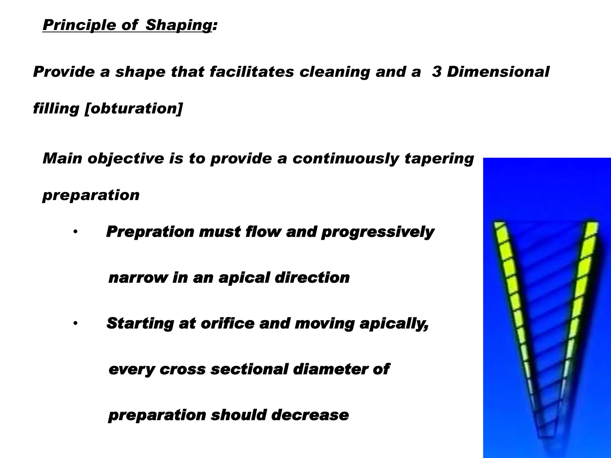 Principle of Shaping:
Provide a shape that facilitates cleaning and a 3 Dimensional
filling [obturation]

Main objective is to provide a continuously tapering
preparation
•

Prepration must flow and progressively
narrow in an apical direction

•

Starting at orifice and moving apically,

every cross sectional diameter of
preparation should decrease

 