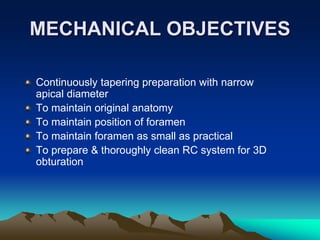 MECHANICAL OBJECTIVES
Continuously tapering preparation with narrow
apical diameter
To maintain original anatomy
To maintain position of foramen
To maintain foramen as small as practical
To prepare & thoroughly clean RC system for 3D
obturation
 
