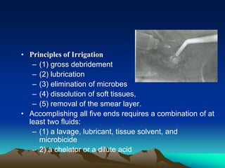 • Principles of Irrigation
– (1) gross debridement
– (2) lubrication
– (3) elimination of microbes
– (4) dissolution of soft tissues,
– (5) removal of the smear layer.
• Accomplishing all five ends requires a combination of at
least two fluids:
– (1) a lavage, lubricant, tissue solvent, and
microbicide
– 2) a chelator or a dilute acid
 