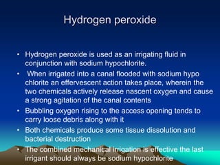 Hydrogen peroxide
• Hydrogen peroxide is used as an irrigating fluid in
conjunction with sodium hypochlorite.
• When irrigated into a canal flooded with sodium hypo
chlorite an effervescent action takes place, wherein the
two chemicals actively release nascent oxygen and cause
a strong agitation of the canal contents
• Bubbling oxygen rising to the access opening tends to
carry loose debris along with it
• Both chemicals produce some tissue dissolution and
bacterial destruction
• The combined mechanical irrigation is effective the last
irrigant should always be sodium hypochlorite
 