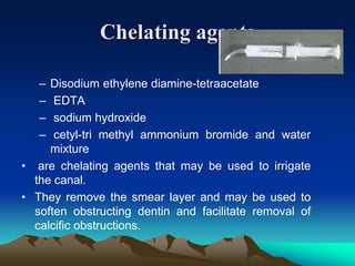 Chelating agents
– Disodium ethylene diamine-tetraacetate
– EDTA
– sodium hydroxide
– cetyl-tri methyl ammonium bromide and water
mixture
• are chelating agents that may be used to irrigate
the canal.
• They remove the smear layer and may be used to
soften obstructing dentin and facilitate removal of
calcific obstructions.
 