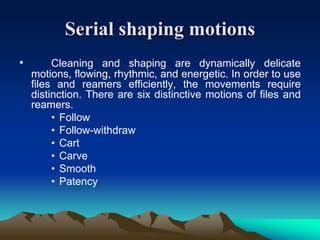 Serial shaping motions
• Cleaning and shaping are dynamically delicate
motions, flowing, rhythmic, and energetic. In order to use
files and reamers efficiently, the movements require
distinction. There are six distinctive motions of files and
reamers.
• Follow
• Follow-withdraw
• Cart
• Carve
• Smooth
• Patency
 