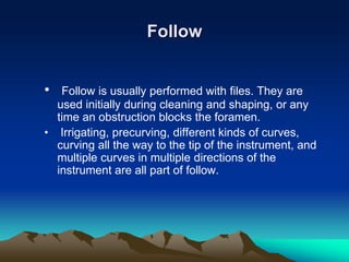 Follow
• Follow is usually performed with files. They are
used initially during cleaning and shaping, or any
time an obstruction blocks the foramen.
• Irrigating, precurving, different kinds of curves,
curving all the way to the tip of the instrument, and
multiple curves in multiple directions of the
instrument are all part of follow.
 