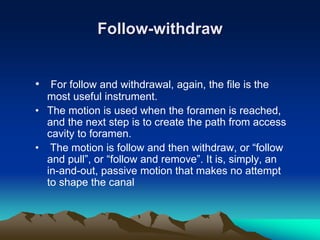 Follow-withdraw
• For follow and withdrawal, again, the file is the
most useful instrument.
• The motion is used when the foramen is reached,
and the next step is to create the path from access
cavity to foramen.
• The motion is follow and then withdraw, or “follow
and pull”, or “follow and remove”. It is, simply, an
in-and-out, passive motion that makes no attempt
to shape the canal
 
