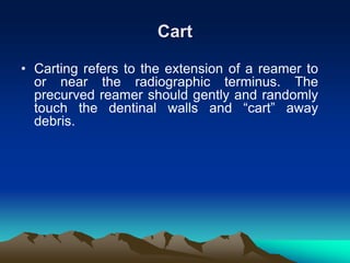 Cart
• Carting refers to the extension of a reamer to
or near the radiographic terminus. The
precurved reamer should gently and randomly
touch the dentinal walls and “cart” away
debris.
 