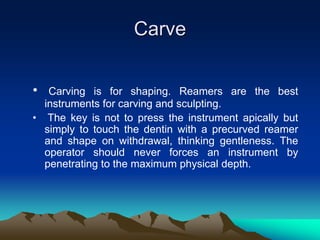 Carve
• Carving is for shaping. Reamers are the best
instruments for carving and sculpting.
• The key is not to press the instrument apically but
simply to touch the dentin with a precurved reamer
and shape on withdrawal, thinking gentleness. The
operator should never forces an instrument by
penetrating to the maximum physical depth.
 
